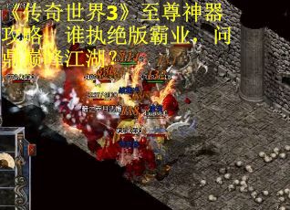 《传奇世界3》至尊神器攻略：谁执绝版霸业，问鼎巅峰江湖？