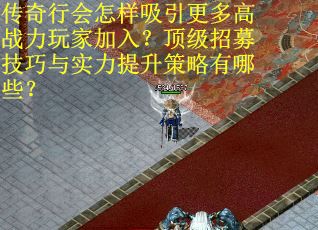 传奇行会怎样吸引更多高战力玩家加入？顶级招募技巧与实力提升策略有哪些？