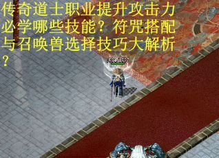 传奇道士职业提升攻击力必学哪些技能？符咒搭配与召唤兽选择技巧大解析？